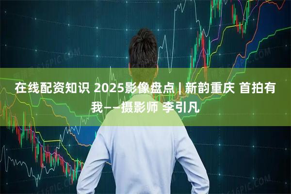 在线配资知识 2025影像盘点 | 新韵重庆 首拍有我——摄影师 李引凡