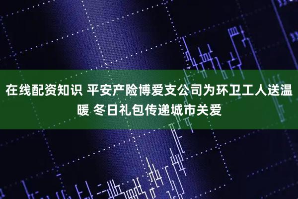 在线配资知识 平安产险博爱支公司为环卫工人送温暖 冬日礼包传递城市关爱