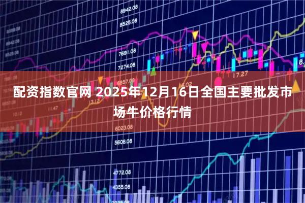 配资指数官网 2025年12月16日全国主要批发市场牛价格行情