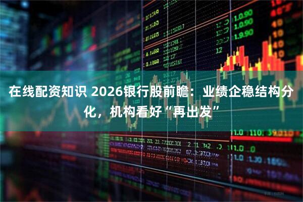 在线配资知识 2026银行股前瞻：业绩企稳结构分化，机构看好“再出发”