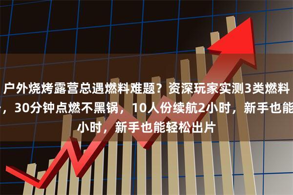 户外烧烤露营总遇燃料难题？资深玩家实测3类燃料+5款装备，30分钟点燃不黑锅，10人份续航2小时，新手也能轻松出片