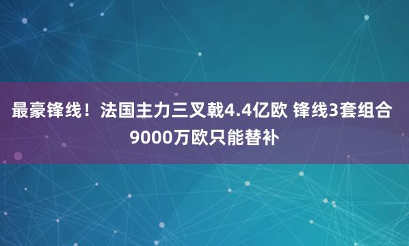 最豪锋线！法国主力三叉戟4.4亿欧 锋线3套组合 9000万欧只能替补