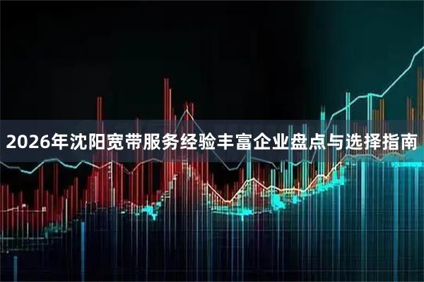 2026年沈阳宽带服务经验丰富企业盘点与选择指南