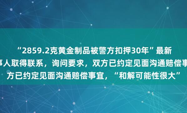 “2859.2克黄金制品被警方扣押30年”最新进展：公安局主动与当事人取得联系，询问要求，双方已约定见面沟通赔偿事宜，“和解可能性很大”