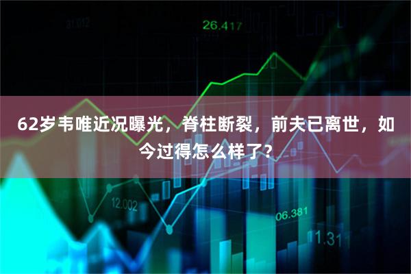 62岁韦唯近况曝光，脊柱断裂，前夫已离世，如今过得怎么样了？