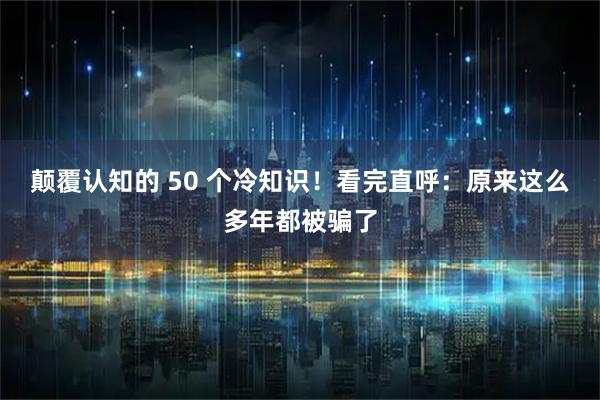颠覆认知的 50 个冷知识！看完直呼：原来这么多年都被骗了