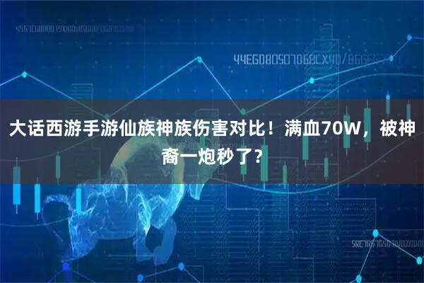大话西游手游仙族神族伤害对比！满血70W，被神裔一炮秒了？