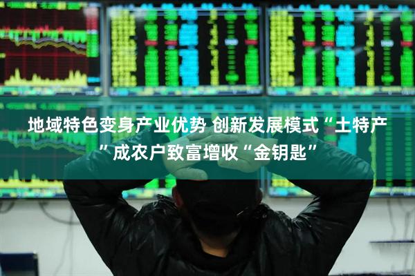 地域特色变身产业优势 创新发展模式“土特产”成农户致富增收“金钥匙”
