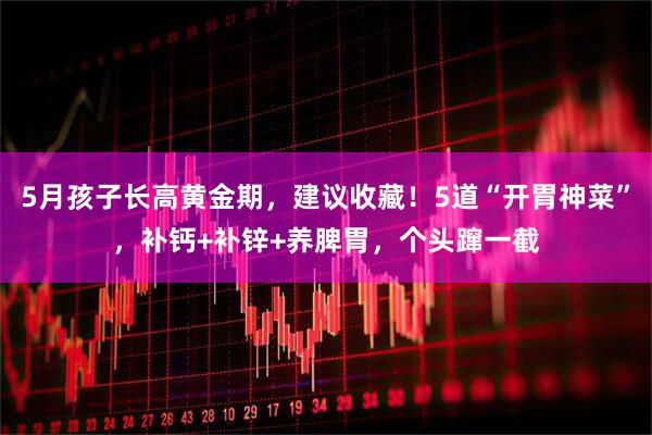 5月孩子长高黄金期，建议收藏！5道“开胃神菜”，补钙+补锌+养脾胃，个头蹿一截