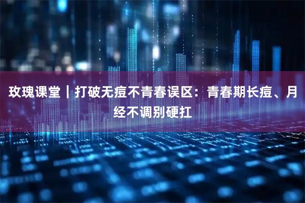 玫瑰课堂｜打破无痘不青春误区：青春期长痘、月经不调别硬扛