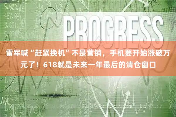 雷军喊“赶紧换机”不是营销，手机要开始涨破万元了！618就是未来一年最后的清仓窗口