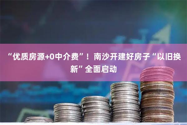 “优质房源+0中介费”！南沙开建好房子“以旧换新”全面启动