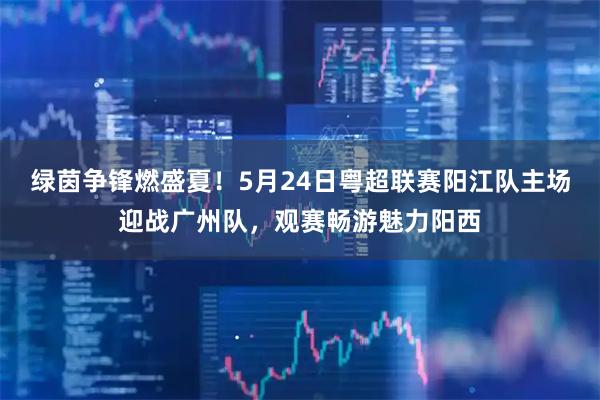 绿茵争锋燃盛夏！5月24日粤超联赛阳江队主场迎战广州队，观赛畅游魅力阳西