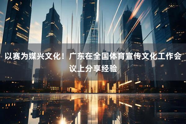 以赛为媒兴文化！广东在全国体育宣传文化工作会议上分享经验