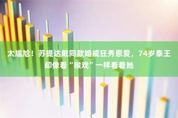太尴尬!苏提达戴同款婚戒狂秀恩爱,74岁泰王却像看“猴戏”一样看着她