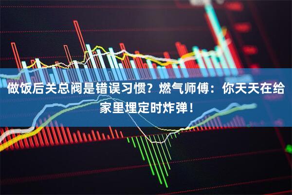 做饭后关总阀是错误习惯?燃气师傅:你天天在给家里埋定时炸弹!