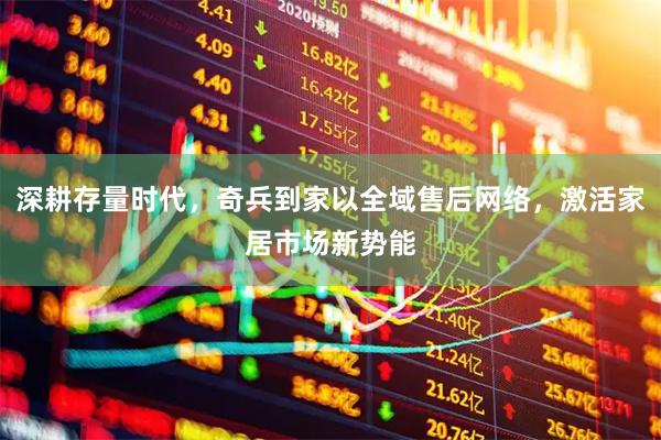 深耕存量时代,奇兵到家以全域售后网络,激活家居市场新势能