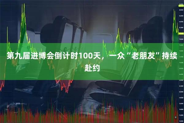 第九届进博会倒计时100天，一众“老朋友”持续赴约