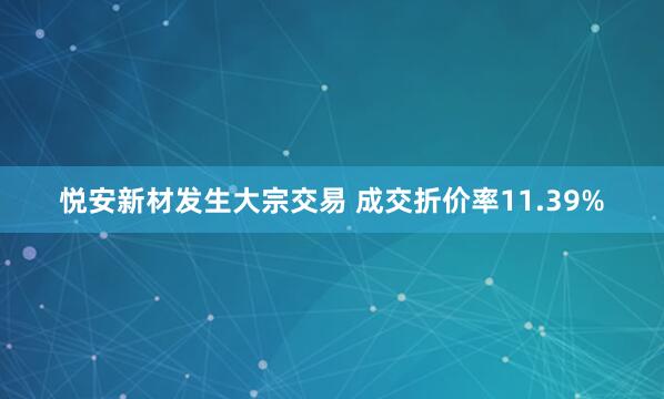 悦安新材发生大宗交易 成交折价率11.39%