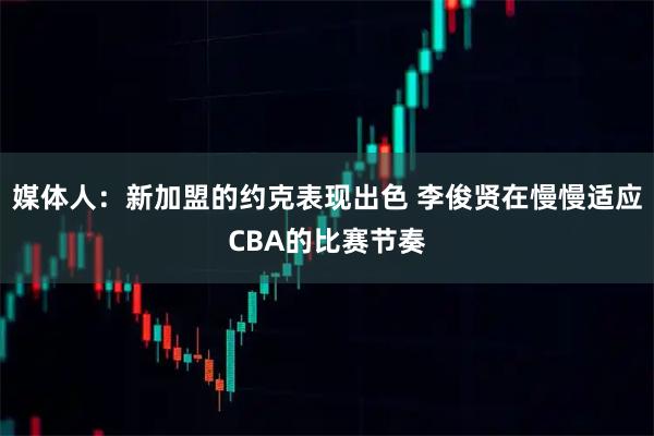 媒体人：新加盟的约克表现出色 李俊贤在慢慢适应CBA的比赛节奏